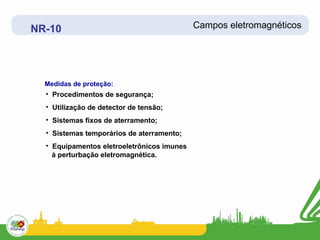 NR-10                                       Campos eletromagnéticos




  Medidas de proteção:
  • Procedimentos de segurança;
  • Utilização de detector de tensão;
  • Sistemas fixos de aterramento;
  • Sistemas temporários de aterramento;
  • Equipamentos eletroeletrônicos imunes
    à perturbação eletromagnética.
 