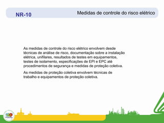 NR-10                             Medidas de controle do risco elétrico




  As medidas de controle do risco elétrico envolvem desde
  técnicas de análise de risco, documentação sobre a instalação
  elétrica, unifilares, resultados de testes em equipamentos,
  testes de isolamento, especificações de EPI e EPC até
  procedimentos de segurança e medidas de proteção coletiva.
  As medidas de proteção coletiva envolvem técnicas de
  trabalho e equipamentos de proteção coletiva.
 