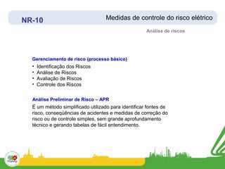 NR-10                              Medidas de controle do risco elétrico
                                                     Análise de riscos




  Gerenciamento de risco (processo básico)
  •   Identificação dos Riscos
  •   Análise de Riscos
  •   Avaliação de Riscos
  •   Controle dos Riscos

  Análise Preliminar de Risco – APR
  É um método simplificado utilizado para identificar fontes de
  risco, conseqüências de acidentes e medidas de correção do
  risco ou de controle simples, sem grande aprofundamento
  técnico e gerando tabelas de fácil entendimento.
 