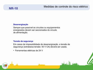 Medidas de controle do risco elétrico
NR-10




  Desenergização
  Sempre que possível os circuitos ou equipamentos
  energizados devem ser seccionados do circuito
  de alimentação.



  Tensão de segurança
  Em casos de impossibilidade de desenergização, a tensão de
  segurança (extrabaixa tensão: 50 V CA) deverá ser usada.
  • Ferramentas elétricas de 24 V
 