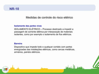 NR-10

             Medidas de controle do risco elétrico

  Isolamento das partes vivas
  ISOLAMENTO ELÉTRICO – Processo destinado a impedir a
  passagem de corrente elétrica por interposição de materiais
  isolantes, como por exemplo o isolamento de fios elétricos.



  Barreira
  Dispositivo que impede todo e qualquer contato com partes
  energizadas das instalações elétricas, como cercas metálicas,
  armários, painéis elétricos.
 