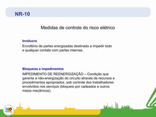 NR-10

              Medidas de controle do risco elétrico

  Invólucro
  Envoltório de partes energizadas destinado a impedir todo
  e qualquer contato com partes internas.




  Bloqueios e impedimentos
  IMPEDIMENTO DE REENERGIZAÇÃO – Condição que
  garante a não-energização do circuito através de recursos e
  procedimentos apropriados, sob controle dos trabalhadores
  envolvidos nos serviços (bloqueio por cadeados e outros
  meios mecânicos).
 