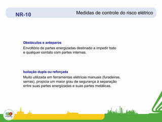 NR-10                              Medidas de controle do risco elétrico




  Obstáculos e anteparos
  Envoltório de partes energizadas destinado a impedir todo
  e qualquer contato com partes internas.




  Isolação dupla ou reforçada
  Muito utilizada em ferramentas elétricas manuais (furadeiras,
  serras), propicia um maior grau de segurança à separação
  entre suas partes energizadas e suas partes metálicas.
 