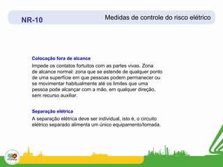 NR-10                              Medidas de controle do risco elétrico




  Colocação fora de alcance
  Impede os contatos fortuitos com as partes vivas. Zona
  de alcance normal: zona que se estende de qualquer ponto
  de uma superfície em que pessoas podem permanecer ou
  se movimentar habitualmente até os limites que uma
  pessoa pode alcançar com a mão, em qualquer direção,
  sem recurso auxiliar.


  Separação elétrica
  A separação elétrica deve ser individual, isto é, o circuito
  elétrico separado alimenta um único equipamento/tomada.
 