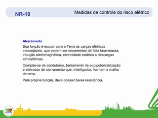 NR-10                              Medidas de controle do risco elétrico




  Aterramento
  Sua função é escoar para a Terra as cargas elétricas
  indesejáveis, que podem ser decorrentes de falta fase-massa,
  indução eletromagnética, eletricidade estática e descargas
  atmosféricas.
  Compõe-se de condutores, barramento de eqüipotencialização
  e eletrodos de aterramento que, interligados, formam a malha
  de terra.
  Pela própria função, deve possuir baixa resistência.
 