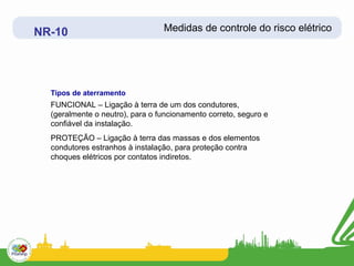 NR-10                            Medidas de controle do risco elétrico




  Tipos de aterramento
  FUNCIONAL – Ligação à terra de um dos condutores,
  (geralmente o neutro), para o funcionamento correto, seguro e
  confiável da instalação.
  PROTEÇÃO – Ligação à terra das massas e dos elementos
  condutores estranhos à instalação, para proteção contra
  choques elétricos por contatos indiretos.
 