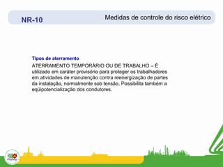 NR-10                              Medidas de controle do risco elétrico




  Tipos de aterramento
  ATERRAMENTO TEMPORÁRIO OU DE TRABALHO – É
  utilizado em caráter provisório para proteger os trabalhadores
  em atividades de manutenção contra reenergização de partes
  da instalação, normalmente sob tensão. Possibilita também a
  eqüipotencialização dos condutores.
 