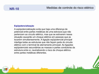 NR-10                             Medidas de controle do risco elétrico




  Eqüipotencialização
  A eqüipotencialização evita que haja uma diferença de
  potencial entre partes metálicas de uma estrutura que não
  pertencem ao circuito elétrico, mas que se estiverem nessa
  situação causarão um choque elétrico em pessoas que as
  tocarem simultaneamente. A ligação eqüipotencial principal
  interliga todas as estruturas que não façam parte do circuito
  elétrico com o terminal de aterramento principal. As ligações
  eqüipotenciais secundárias as massas e partes condutoras da
  estrutura entre si, neutralizando o risco de choque elétrico
  entre partes metálicas diferentes.
 