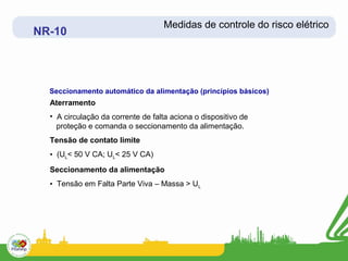 Medidas de controle do risco elétrico
NR-10




  Seccionamento automático da alimentação (princípios básicos)
  Aterramento
  • A circulação da corrente de falta aciona o dispositivo de
    proteção e comanda o seccionamento da alimentação.
  Tensão de contato limite
  • (UL< 50 V CA; UL< 25 V CA)
  Seccionamento da alimentação
  • Tensão em Falta Parte Viva – Massa > UL
 