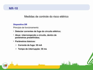 NR-10

             Medidas de controle do risco elétrico

  Dispositivo DR
  Princípio de funcionamento:
  • Detectar correntes de fuga do circuito elétrico;
  • Atuar, interrompendo o circuito, dentro de
    parâmetros predefinidos;
  • Parâmetros básicos:
    • Corrente de fuga: 30 mA
    • Tempo de interrupção: 30 ms
 