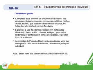NR-6 – Equipamentos de proteção individual
NR-10
   Comentários gerais

  • A empresa deve fornecer os uniformes de trabalho, não
    sendo permitidas vestimentas com peças metálicas (fechos,
    tachas, rebites) que possam causar curtos-circuitos, ou
    feitas de materiais facilmente inflamáveis.
  • É proibido o uso de adornos pessoais em instalações
    elétricas (colares, anéis, pulseiras, relógios), para evitar
    acidentes por contatos com partes energizadas, ou outros
    tipos de acidentes.
  • As medidas de Proteção Coletiva são prioritárias, visto sua
    abrangência. Não sendo suficientes, utilizaremos proteção
    individual.


  Obs.: Esses itens são bastante enfatizados na nova NR-10.
 