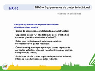NR-10                   NR-6 – Equipamentos de proteção individual

                                              Trabalhos em eletricidade




  Principais equipamentos de proteção individual
  utilizados na área elétrica:
  • Cintos de segurança, com talabarte, para eletricistas;
  • Capacetes classe “B” aba total (uso geral e trabalhos
    com energia elétrica testados a 30.000 V);
  • Botas com proteção contra choques elétricos,
    bidensidade sem partes metálicas;
  • Óculos de segurança para proteção contra impacto de
    partículas volantes, intensos raios luminosos ou poeiras,
    com proteção lateral;
  • Protetores faciais contra impacto de partículas volantes,
    intensos raios luminosos e calor radiante;
 