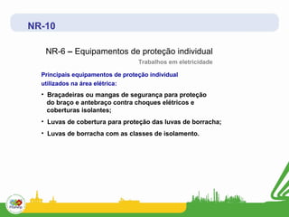 NR-10

   NR-6 – Equipamentos de proteção individual
                                  Trabalhos em eletricidade

  Principais equipamentos de proteção individual
  utilizados na área elétrica:
  • Braçadeiras ou mangas de segurança para proteção
    do braço e antebraço contra choques elétricos e
    coberturas isolantes;
  • Luvas de cobertura para proteção das luvas de borracha;
  • Luvas de borracha com as classes de isolamento.
 