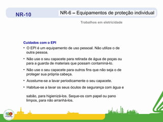 NR-10                   NR-6 – Equipamentos de proteção individual
                                    Trabalhos em eletricidade




  Cuidados com o EPI
  • O EPI é um equipamento de uso pessoal. Não utilize o de
    outra pessoa.
  • Não use o seu capacete para retirada de água de poças ou
    para a guarda de materiais que possam contaminá-lo.
  • Não use o seu capacete para outros fins que não seja o de
    proteger sua própria cabeça.
  • Acostume-se a lavar periodicamente o seu capacete.
  • Habitue-se a lavar os seus óculos de segurança com água e

   sabão, para higienizá-los. Seque-os com papel ou pano
   limpos, para não arranhá-los.
 