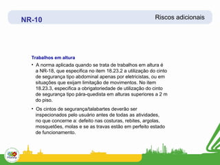 NR-10                                                      Riscos adicionais




  Trabalhos em altura
  • A norma aplicada quando se trata de trabalhos em altura é
    a NR-18, que especifica no item 18.23.2 a utilização do cinto
    de segurança tipo abdominal apenas por eletricistas, ou em
    situações que exijam limitação de movimentos. No item
    18.23.3, especifica a obrigatoriedade de utilização do cinto
    de segurança tipo pára-quedista em alturas superiores a 2 m
    do piso.
  • Os cintos de segurança/talabartes deverão ser
    inspecionados pelo usuário antes de todas as atividades,
    no que concerne a: defeito nas costuras, rebites, argolas,
    mosquetões, molas e se as travas estão em perfeito estado
    de funcionamento.
 
