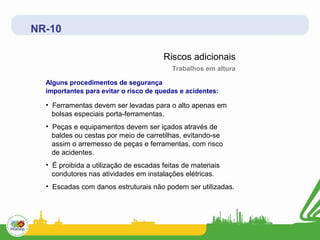 NR-10

                                       Riscos adicionais
                                          Trabalhos em altura

  Alguns procedimentos de segurança
  importantes para evitar o risco de quedas e acidentes:

  • Ferramentas devem ser levadas para o alto apenas em
    bolsas especiais porta-ferramentas.
  • Peças e equipamentos devem ser içados através de
    baldes ou cestas por meio de carretilhas, evitando-se
    assim o arremesso de peças e ferramentas, com risco
    de acidentes.
  • É proibida a utilização de escadas feitas de materiais
    condutores nas atividades em instalações elétricas.
  • Escadas com danos estruturais não podem ser utilizadas.
 