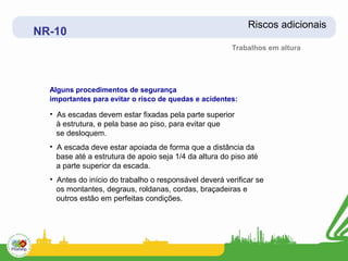 Riscos adicionais
NR-10
                                                        Trabalhos em altura




  Alguns procedimentos de segurança
  importantes para evitar o risco de quedas e acidentes:

  • As escadas devem estar fixadas pela parte superior
    à estrutura, e pela base ao piso, para evitar que
    se desloquem.
  • A escada deve estar apoiada de forma que a distância da
    base até a estrutura de apoio seja 1/4 da altura do piso até
    a parte superior da escada.
  • Antes do início do trabalho o responsável deverá verificar se
    os montantes, degraus, roldanas, cordas, braçadeiras e
    outros estão em perfeitas condições.
 