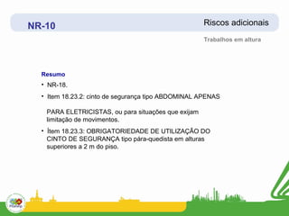 NR-10                                                Riscos adicionais
                                                     Trabalhos em altura




  Resumo
  • NR-18.
  • Item 18.23.2: cinto de segurança tipo ABDOMINAL APENAS

   PARA ELETRICISTAS, ou para situações que exijam
   limitação de movimentos.
  • Ítem 18.23.3: OBRIGATORIEDADE DE UTILIZAÇÃO DO
    CINTO DE SEGURANÇA tipo pára-quedista em alturas
    superiores a 2 m do piso.
 