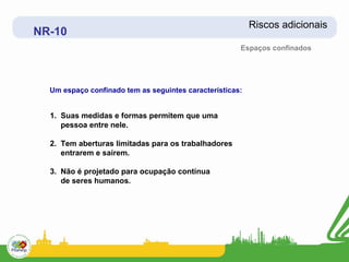 Riscos adicionais
NR-10
                                                      Espaços confinados




  Um espaço confinado tem as seguintes características:


  1. Suas medidas e formas permitem que uma
     pessoa entre nele.

  2. Tem aberturas limitadas para os trabalhadores
     entrarem e saírem.

  3. Não é projetado para ocupação contínua
     de seres humanos.
 