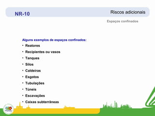 NR-10                                        Riscos adicionais
                                           Espaços confinados




  Alguns exemplos de espaços confinados:
  • Reatores
  • Recipientes ou vasos
  • Tanques
  • Silos
  • Caldeiras
  • Esgotos
  • Tubulações
  • Túneis
  • Escavações
  • Caixas subterrâneas
 