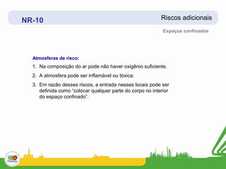 NR-10                                                      Riscos adicionais
                                                            Espaços confinados




  Atmosferas de risco:
  1. Na composição do ar pode não haver oxigênio suficiente.
  2. A atmosfera pode ser inflamável ou tóxica.
  3. Em razão desses riscos, a entrada nesses locais pode ser
     definida como “colocar qualquer parte do corpo no interior
     do espaço confinado”.
 