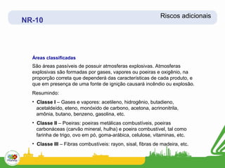 Riscos adicionais
NR-10



  Áreas classificadas
  São áreas passíveis de possuir atmosferas explosivas. Atmosferas
  explosivas são formadas por gases, vapores ou poeiras e oxigênio, na
  proporção correta que dependerá das características de cada produto, e
  que em presença de uma fonte de ignição causará incêndio ou explosão.
  Resumindo:
  • Classe I – Gases e vapores: acetileno, hidrogênio, butadieno,
    acetaldeído, eteno, monóxido de carbono, acetona, acrinonitrila,
    amônia, butano, benzeno, gasolina, etc.
  • Classe II – Poeiras: poeiras metálicas combustíveis, poeiras
    carbonáceas (carvão mineral, hulha) e poeira combustível, tal como
    farinha de trigo, ovo em pó, goma-arábica, celulose, vitaminas, etc.
  • Classe III – Fibras combustíveis: rayon, sisal, fibras de madeira, etc.
 