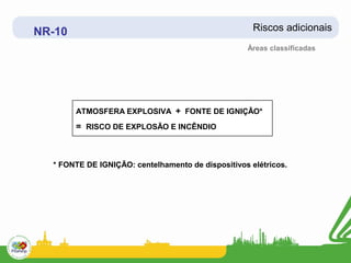 NR-10                                                Riscos adicionais
                                                   Áreas classificadas




        ATMOSFERA EXPLOSIVA + FONTE DE IGNIÇÃO*
        = RISCO DE EXPLOSÃO E INCÊNDIO



  * FONTE DE IGNIÇÃO: centelhamento de dispositivos elétricos.
 