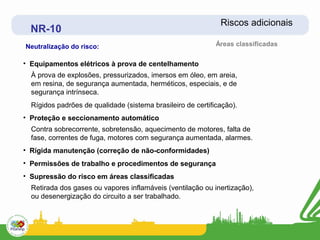 Riscos adicionais
  NR-10
Neutralização do risco:                                      Áreas classificadas

• Equipamentos elétricos à prova de centelhamento
  À prova de explosões, pressurizados, imersos em óleo, em areia,
  em resina, de segurança aumentada, herméticos, especiais, e de
  segurança intrínseca.
  Rígidos padrões de qualidade (sistema brasileiro de certificação).
• Proteção e seccionamento automático
  Contra sobrecorrente, sobretensão, aquecimento de motores, falta de
  fase, correntes de fuga, motores com segurança aumentada, alarmes.
• Rígida manutenção (correção de não-conformidades)
• Permissões de trabalho e procedimentos de segurança
• Supressão do risco em áreas classificadas
  Retirada dos gases ou vapores inflamáveis (ventilação ou inertização),
  ou desenergização do circuito a ser trabalhado.
 