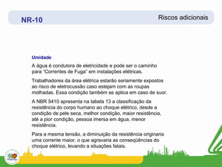 NR-10                                                       Riscos adicionais




  Umidade
  A água é condutora de eletricidade e pode ser o caminho
  para “Correntes de Fuga” em instalações elétricas.
  Trabalhadores da área elétrica estarão seriamente expostos
  ao risco de eletrocussão caso estejam com as roupas
  molhadas. Essa condição também se aplica em caso de suor.
  A NBR 5410 apresenta na tabela 13 a classificação da
  resistência do corpo humano ao choque elétrico, desde a
  condição de pele seca, melhor condição, maior resistência,
  até a pior condição, pessoa imersa em água, menor
  resistência.
  Para a mesma tensão, a diminuição da resistência originaria
  uma corrente maior, o que agravaria as conseqüências do
  choque elétrico, levando a situações fatais.
 