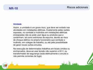 NR-10                                                      Riscos adicionais




  Umidade
  Assim, a umidade é um grave risco, que deve ser evitado nas
  atividades em instalações elétricas. Exatamente pelas razões
  expostas, no combate a incêndios em instalações elétricas
  energizadas não se pode usar água ou produtos que a
  contenham, tal como extintores de espuma, devido ao risco
  de choque elétrico no próprio funcionário que combate o
  incêndio, em colegas de trabalho, ou até pela possibilidade
  de gerar novos curtos-circuitos.
  Na execução de determinados trabalhos em locais úmidos ou
  encharcados, deve-se usar tensão não superior a 24 V, ou
  transformador de segurança (isola eletricamente o circuito e
  não permite correntes de fuga).
 