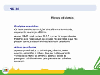 NR-10

                                      Riscos adicionais

  Condições atmosféricas
  Os riscos devidos às condições atmosféricas são umidade,
  alagamento, descargas elétricas.
  A nova NR-10 prevê no item 10.6.5 o poder de suspensão dos
  trabalhos pelo responsável, caso riscos não previstos e que não
  possam ser neutralizados de imediato sejam detectados.

  Animais peçonhentos
  A presença de insetos ou animais peçonhentos, como
  aranhas, escorpiões e cobras, deve ser cuidadosamente
  verificada no interior de armários, galerias, caixas de
  passagem, painéis elétricos, principalmente em trabalhos
  no campo.
 