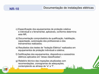 NR-10                          Documentação de instalações elétricas




   c) Especificação dos equipamentos de proteção coletiva
      e individual e o ferramental, aplicáveis, conforme determina
      esta NR;
   d) Documentação comprobatória da qualificação, habilitação,
      capacitação, autorização dos profissionais e dos
      treinamentos realizados;
   e) Resultados dos testes de “Isolação Elétrica” realizados em
      equipamentos de proteção individual e coletiva;
   f) Certificações dos equipamentos, dispositivos e acessórios
      elétricos aplicados em “áreas classificadas”;
   g) Relatório técnico das inspeções atualizadas com
      recomendações, cronogramas de adequações,
      contemplando as alíneas de “a” a “f”.
 