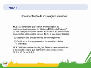NR-10

          Documentação de instalações elétricas


  10.2.5 As empresas que operam em instalações ou
  equipamentos integrantes do “Sistema Elétrico de Potência”
  ou nas suas proximidades devem acrescentar ao prontuário os
  documentos relacionados no item 10.2.4 e os a seguir listados:
   a) Descrição dos procedimentos para emergências;
   b) Certificados dos equipamentos de proteção coletiva
      e individual.
  10.2.7 O Prontuário de Instalações Elétricas deve ser revisado
  e atualizado sempre que ocorrerem alterações nos itens
  10.2.3; 10.2.4. e 10.2.5.
 
