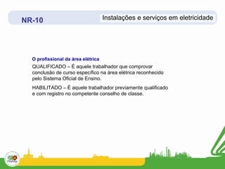 NR-10                               Instalações e serviços em eletricidade




  O profissional da área elétrica
  QUALIFICADO – É aquele trabalhador que comprovar
  conclusão de curso específico na área elétrica reconhecido
  pelo Sistema Oficial de Ensino.
  HABILITADO – É aquele trabalhador previamente qualificado
  e com registro no competente conselho de classe.
 