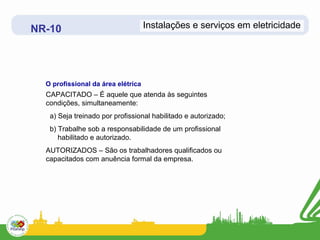 NR-10                               Instalações e serviços em eletricidade




  O profissional da área elétrica
  CAPACITADO – É aquele que atenda às seguintes
  condições, simultaneamente:
   a) Seja treinado por profissional habilitado e autorizado;
   b) Trabalhe sob a responsabilidade de um profissional
      habilitado e autorizado.
  AUTORIZADOS – São os trabalhadores qualificados ou
  capacitados com anuência formal da empresa.
 