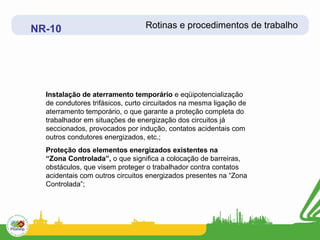 NR-10                            Rotinas e procedimentos de trabalho




  Instalação de aterramento temporário e eqüipotencialização
  de condutores trifásicos, curto circuitados na mesma ligação de
  aterramento temporário, o que garante a proteção completa do
  trabalhador em situações de energização dos circuitos já
  seccionados, provocados por indução, contatos acidentais com
  outros condutores energizados, etc.;
  Proteção dos elementos energizados existentes na
  “Zona Controlada”, o que significa a colocação de barreiras,
  obstáculos, que visem proteger o trabalhador contra contatos
  acidentais com outros circuitos energizados presentes na “Zona
  Controlada”;
 