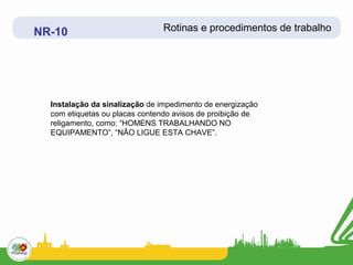 NR-10                          Rotinas e procedimentos de trabalho




  Instalação da sinalização de impedimento de energização
  com etiquetas ou placas contendo avisos de proibição de
  religamento, como: “HOMENS TRABALHANDO NO
  EQUIPAMENTO”, “NÃO LIGUE ESTA CHAVE”.
 
