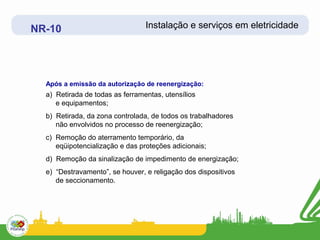 NR-10                            Instalação e serviços em eletricidade




  Após a emissão da autorização de reenergização:
  a) Retirada de todas as ferramentas, utensílios
     e equipamentos;
  b) Retirada, da zona controlada, de todos os trabalhadores
     não envolvidos no processo de reenergização;
  c) Remoção do aterramento temporário, da
     eqüipotencialização e das proteções adicionais;
  d) Remoção da sinalização de impedimento de energização;
  e) “Destravamento”, se houver, e religação dos dispositivos
     de seccionamento.
 