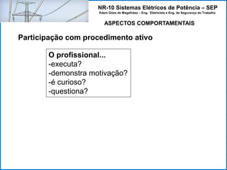 NR-10 Sistemas Elétricos de Potência – SEP
Edem Góes de Magalhães – Eng. Eletricista e Eng. de Segurança do Trabalho
ASPECTOS COMPORTAMENTAIS
Participação com procedimento ativo
O profissional...
-executa?
-demonstra motivação?
-é curioso?
-questiona?
 
