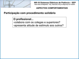 NR-10 Sistemas Elétricos de Potência – SEP
Edem Góes de Magalhães – Eng. Eletricista e Eng. de Segurança do Trabalho
ASPECTOS COMPORTAMENTAIS
Participação com procedimento solidário
O profissional...
-colabora com os colegas e superiores?
-apresenta atitude de estímulo aos outros?
 