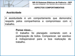 NR-10 Sistemas Elétricos de Potência – SEP
Edem Góes de Magalhães – Eng. Eletricista e Eng. de Segurança do Trabalho
ASPECTOS COMPORTAMENTAIS
Assiduidade
A assiduidade é um comportamento que demonstra
respeito pelos companheiros e compromisso com o
trabalho.
Pense nisso...
O trabalho foi planejado contando com a
participação de todos. Comparecer, ser assíduo
é indispensável para a boa realização do
trabalho.
 