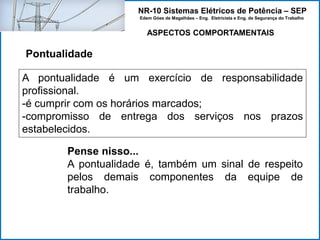 NR-10 Sistemas Elétricos de Potência – SEP
Edem Góes de Magalhães – Eng. Eletricista e Eng. de Segurança do Trabalho
ASPECTOS COMPORTAMENTAIS
Pontualidade
A pontualidade é um exercício de responsabilidade
profissional.
-é cumprir com os horários marcados;
-compromisso de entrega dos serviços nos prazos
estabelecidos.
Pense nisso...
A pontualidade é, também um sinal de respeito
pelos demais componentes da equipe de
trabalho.
 