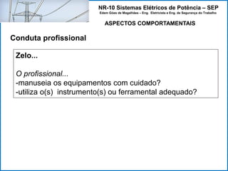NR-10 Sistemas Elétricos de Potência – SEP
Edem Góes de Magalhães – Eng. Eletricista e Eng. de Segurança do Trabalho
ASPECTOS COMPORTAMENTAIS
Conduta profissional
Zelo...
O profissional...
-manuseia os equipamentos com cuidado?
-utiliza o(s) instrumento(s) ou ferramental adequado?
 