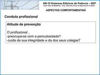 NR-10 Sistemas Elétricos de Potência – SEP
Edem Góes de Magalhães – Eng. Eletricista e Eng. de Segurança do Trabalho
ASPECTOS COMPORTAMENTAIS
Conduta profissional
Atitude de prevenção
O profissional...
-preocupa-se com a periculosidade?
-cuida de sua integridade e da dos seus colegas?
 