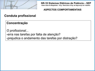 NR-10 Sistemas Elétricos de Potência – SEP
Edem Góes de Magalhães – Eng. Eletricista e Eng. de Segurança do Trabalho
ASPECTOS COMPORTAMENTAIS
Conduta profissional
Concentração
O profissional...
-erra nas tarefas por falta de atenção?
-prejudica o andamento das tarefas por distração?
 