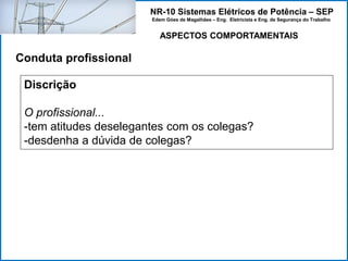 NR-10 Sistemas Elétricos de Potência – SEP
Edem Góes de Magalhães – Eng. Eletricista e Eng. de Segurança do Trabalho
ASPECTOS COMPORTAMENTAIS
Conduta profissional
Discrição
O profissional...
-tem atitudes deselegantes com os colegas?
-desdenha a dúvida de colegas?
 