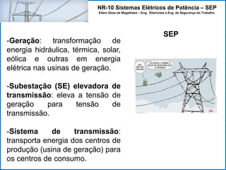 NR-10 Sistemas Elétricos de Potência – SEP
Edem Góes de Magalhães – Eng. Eletricista e Eng. de Segurança do Trabalho
SEP
-Geração: transformação de
energia hidráulica, térmica, solar,
eólica e outras em energia
elétrica nas usinas de geração.
-Subestação (SE) elevadora de
transmissão: eleva a tensão de
geração para tensão de
transmissão.
-Sistema de transmissão:
transporta energia dos centros de
produção (usina de geração) para
os centros de consumo.
 