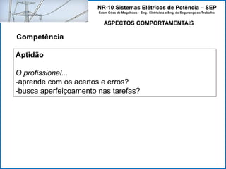 NR-10 Sistemas Elétricos de Potência – SEP
Edem Góes de Magalhães – Eng. Eletricista e Eng. de Segurança do Trabalho
ASPECTOS COMPORTAMENTAIS
Competência
Aptidão
O profissional...
-aprende com os acertos e erros?
-busca aperfeiçoamento nas tarefas?
 