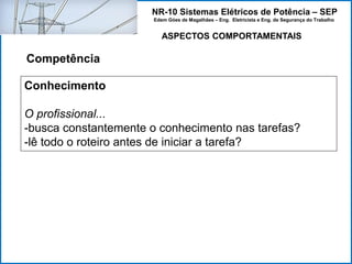 NR-10 Sistemas Elétricos de Potência – SEP
Edem Góes de Magalhães – Eng. Eletricista e Eng. de Segurança do Trabalho
ASPECTOS COMPORTAMENTAIS
Competência
Conhecimento
O profissional...
-busca constantemente o conhecimento nas tarefas?
-lê todo o roteiro antes de iniciar a tarefa?
 
