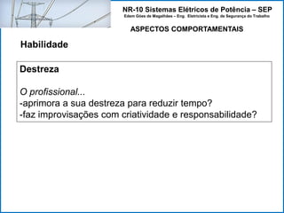 NR-10 Sistemas Elétricos de Potência – SEP
Edem Góes de Magalhães – Eng. Eletricista e Eng. de Segurança do Trabalho
ASPECTOS COMPORTAMENTAIS
Habilidade
Destreza
O profissional...
-aprimora a sua destreza para reduzir tempo?
-faz improvisações com criatividade e responsabilidade?
 